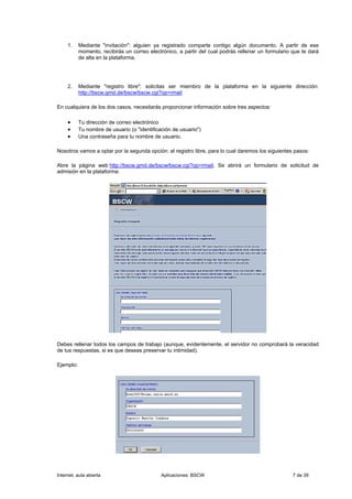 1.    Mediante "invitación": alguien ya registrado comparte contigo algún documento. A partir de ese
           momento, recibirás un correo electrónico, a partir del cual podrás rellenar un formulario que te dará
           de alta en la plataforma.




     2.    Mediante "registro libre": solicitas ser miembro de la plataforma en la siguiente dirección:
           http://bscw.gmd.de/bscw/bscw.cgi?op=rmail

En cualquiera de los dos casos, necesitarás proporcionar información sobre tres aspectos:

     •     Tu dirección de correo electrónico
     •     Tu nombre de usuario (o "identificación de usuario")
     •     Una contraseña para tu nombre de usuario.

Nosotros vamos a optar por la segunda opción: el registro libre, para lo cual daremos los siguientes pasos:

Abre la página web http://bscw.gmd.de/bscw/bscw.cgi?op=rmail. Se abrirá un formulario de solicitud de
admisión en la plataforma:




Debes rellenar todos los campos de trabajo (aunque, evidentemente, el servidor no comprobará la veracidad
de tus respuestas, si es que deseas preservar tu intimidad).

Ejemplo:




Internet, aula abierta                        Aplicaciones: BSCW                                     7 de 39
 