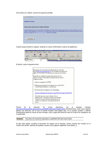 Si los datos son válidos, veremos la siguiente pantalla:




Cuando hayas remitido tu registro, recibirás un correo confirmando tu alta en la plataforma:




Al abrirlo, verás el siguiente texto:




Pincha       en      la     dirección    de     correo    electrónico  (en    el     ejemplo     indicado
http://bscw.fit.fraunhofer.de/pub/bscw.cgi/0/58841295?auth=QpWTUQ/U) Evidentemente, cada nuevo registro
genera una dirección, por lo que no podrás emplear esta página web. Si no puedes acceder a Internet
directamente desde el cuerpo de ese mensaje, corta y pega esta dirección web en la barra de navegación de
tu explorador:




Al abrir esta página, accedes al formulario de registro (en el ejemplo, hemos incluido dos iniciales en el
nombre del usuario, además del apellido, porque ya hay alguien registrado como Martin_I):




Internet, aula abierta                       Aplicaciones: BSCW                                8 de 39
 