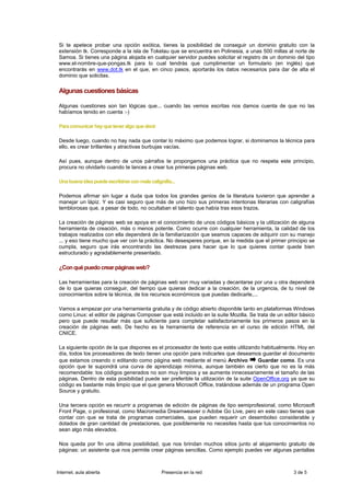 Si te apetece probar una opción exótica, tienes la posibilidad de conseguir un dominio gratuito con la
 extensión tk. Corresponde a la isla de Tokelau que se encuentra en Polinesia, a unas 500 millas al norte de
 Samoa. Si tienes una página alojada en cualquier servidor puedes solicitar el registro de un dominio del tipo
 www.el-nombre-que-pongas.tk para lo cual tendrás que cumplimentar un formulario (en inglés) que
 encontrarás en www.dot.tk en el que, en cinco pasos, aportarás los datos necesarios para dar de alta el
 dominio que solicitas.

 Algunas cuestiones básicas

 Algunas cuestiones son tan lógicas que... cuando las vemos escritas nos damos cuenta de que no las
 habíamos tenido en cuenta :-)

 Para comunicar hay que tener algo que decir

 Desde luego, cuando no hay nada que contar lo máximo que podemos lograr, si dominamos la técnica para
 ello, es crear brillantes y atractivas burbujas vacías.

 Así pues, aunque dentro de unos párrafos te propongamos una práctica que no respeta este principio,
 procura no olvidarlo cuando te lances a crear tus primeras páginas web.

 Una buena idea puede escribirse con mala caligrafía...

 Podemos afirmar sin lugar a duda que todos los grandes genios de la literatura tuvieron que aprender a
 manejar un lápiz. Y es casi seguro que más de uno hizo sus primeras intentonas literarias con caligrafías
 temblorosas que, a pesar de todo, no ocultaban el talento que había tras esos trazos.

 La creación de páginas web se apoya en el conocimiento de unos códigos básicos y la utilización de alguna
 herramienta de creación, más o menos potente. Como ocurre con cualquier herramienta, la calidad de los
 trabajos realizados con ella dependerá de la familiarización que seamos capaces de adquirir con su manejo
 ... y eso tiene mucho que ver con la práctica. No desesperes porque, en la medida que el primer principio se
 cumpla, seguro que irás encontrando las destrezas para hacer que lo que quieres contar quede bien
 estructurado y agradablemente presentado.

 ¿Con qué puedo crear páginas web?

 Las herramientas para la creación de páginas web son muy variadas y decantarse por una u otra dependerá
 de lo que quieras conseguir, del tiempo que quieras dedicar a la creación, de la urgencia, de tu nivel de
 conocimientos sobre la técnica, de los recursos económicos que puedas dedicarle,...

 Vamos a empezar por una herramienta gratuita y de código abierto disponible tanto en plataformas Windows
 como Linux: el editor de páginas Composer que está incluido en la suite Mozilla. Se trata de un editor básico
 pero que puede resultar más que suficiente para completar satisfactoriamente los primeros pasos en la
 creación de páginas web. De hecho es la herramienta de referencia en el curso de edición HTML del
 CNICE.

 La siguiente opción de la que dispones es el procesador de texto que estés utilizando habitualmente. Hoy en
 día, todos los procesadores de texto tienen una opción para indicarles que deseamos guardar el documento
 que estamos creando o editando como página web mediante el menú Archivo              Guardar como. Es una
 opción que te supondrá una curva de aprendizaje mínima, aunque también es cierto que no es la más
 recomendable: los códigos generados no son muy limpios y se aumenta innecesariamente el tamaño de las
 páginas. Dentro de esta posibilidad puede ser preferible la utilización de la suite OpenOffice.org ya que su
 código es bastante más limpio que el que genera Microsoft Office, tratándose además de un programa Open
 Source y gratuito.

 Una tercera opción es recurrir a programas de edición de páginas de tipo semiprofesional, como Microsoft
 Front Page, o profesional, como Macromedia Dreamweaver o Adobe Go Live, pero en este caso tienes que
 contar con que se trata de programas comerciales, que pueden requerir un desembolso considerable y
 dotados de gran cantidad de prestaciones, que posiblemente no necesites hasta que tus conocimientos no
 sean algo más elevados.

 Nos queda por fin una última posibilidad, que nos brindan muchos sitios junto al alojamiento gratuito de
 páginas: un asistente que nos permite crear páginas sencillas. Como ejemplo puedes ver algunas pantallas



Internet, aula abierta                          Presencia en la red                                  3 de 5
 
