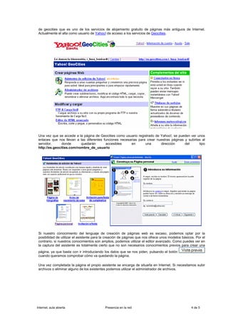 de geocities que es uno de los servicios de alojamiento gratuito de páginas más antiguos de Internet.
 Actualmente el alta como usuario de Yahoo! da acceso a los servicios de Geocities.




 Una vez que se accede a la página de Geocities como usuario registrado de Yahoo!, se pueden ver unos
 enlaces que nos llevan a las diferentes funciones necesarias para crear nuestras páginas y subirlas al
 servidor,      donde      quedarán       accesibles     en       una      dirección      del      tipo
 http://es.geocities.com/nombre_de_usuario




 Si nuestro conocimiento del lenguaje de creación de páginas web es escaso, podemos optar por la
 posibilidad de utilizar el asistente para la creación de páginas que nos ofrece unos modelos básicos. Por el
 contrario, si nuestros conocimientos son amplios, podemos utilizar el editor avanzado. Como puedes ver en
 la captura del asistente es totalmente cierto que no son necesarios conocimientos previos para crear una
 página, ya que basta con ir introduciendo los datos que se nos piden, pulsando el botón
 cuando queramos comprobar cómo va quedando la página.

 Una vez completada la página el propio asistente se encarga de situarla en Internet. Si necesitamos subir
 archivos o eliminar alguno de los existentes podemos utilizar el administrador de archivos.




Internet, aula abierta                      Presencia en la red                                     4 de 5
 