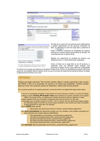 Se trata de un panel que nos permite crear subdirectorios
                                                      y realizar operaciones con los archivos contenidos en
                                                      ellos. Si utilizamos la zona de carga fácil y pulsamos el

                                                      botón              tendremos la posibilidad de localizar
                                                      archivos en nuestros discos para subirlos al servidor, sin
                                                      necesidad de usar un gestor de ftp.

                                                      Bastará con seleccionar la cantidad de archivos que
                                                      deseamos subir e ir examinando para localizarlos.

                                                      Como el límite de la carga fácil es de 20 archivos, si
                                                      pretendes subir una cantidad mayor deberás usar
                                                      entonces un gestor de ftp cuyos datos de configuración
 se indican en la ayuda que aparece en el enlace Prueba el ftp. Incluso sin necesidad de superar este límite
 puede ser aconsejable utilizar el gestor de ftp, ya que el proceso de carga fácil es bastante tedioso al obligar
 a seleccionar los archivos uno a uno.




   Publica una página personal. Para hacerlo puedes utilizar tu espacio personal si eres usuario
   del CNICE o bien en tu proveedor de acceso si te brinda esa posibilidad. También puedes
   optar por crear una cuenta de usuario en Geocities y utilizar este recurso gratuito.

   Por si quieres hacerlo en tu espacio personal y nunca has hecho una página html sigue estos pasos:

        • crea con tu procesador de textos un documento en el que incluyas tu nombre y tu centro de trabajo
        • utiliza la opción Archivo        Guardar como para indicarle que quieres guardarlo como página
              WEB o documento HTML (no utilices en el nombre del archivo acentos, espacios ni eñes)
        • utiliza el gestor de ftp que ya tendrás configurado para subir el archivo a tu sitio web
        • comprueba que se puede acceder al archivo. Ten en cuenta que las direcciones finales pueden
              ser diferentes según el servidor en el que hayas publicado y que tendrás que haber consultado
              la documentación en cada caso. Por ejemplo:
        • En el CNICE serán del tipo:
                   o     http:nombre_de_arbol.cnice.mecd.es/~nombre_usuario/nombre_página.htm
        • En otros proveedores las situaciones pueden ser muy variadas, como puedes comprobar por
            estos ejemplos que recogen algunas posibilidades:
                   o     http://personales.ya.com/nombre_usuario/nombre_pagina.htm
                   o     ttp://www.terra.es/personal/nombre_usuario/nombre_pagina.htm
                   o     ttp://perso.wanadoo.es/nombre_usuario/nombre_pagina.htm
                   o     ttp://users.servicios.retecal.es/nombre_usuario/nombre_pagina.htm
                   o     ttp://usuario.tiscali.es/nombre_usuario/nombre_pagina.htm
        • En Geocities http://es.geocities.com/nombre_usuario/nombre_pagina.htm




Internet, aula abierta                         Presencia en la red                                     5 de 5
 