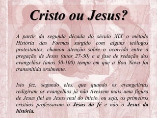 Cristo ou Jesus?
A partir da segunda década do século XIX o método
História das Formas surgido com alguns teólogos
protestantes, chamou atenção sobre o ocorrido entre a
pregação de Jesus (anos 27-30) e a fase de redação dos
evangelhos (anos 50-100) tempo em que a Boa Nova foi
transmitida oralmente.
Isto fez, segundo eles, que quando os evangelistas
redigiram os evangelhos já não tivessem mais uma figura
de Jesus fiel ao Jesus real do início, ou seja, os primeiros
cristãos professavam o Jesus da fé e não o Jesus da
história.
 