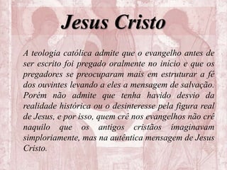 Jesus Cristo
A teologia católica admite que o evangelho antes de
ser escrito foi pregado oralmente no início e que os
pregadores se preocuparam mais em estruturar a fé
dos ouvintes levando a eles a mensagem de salvação.
Porém não admite que tenha havido desvio da
realidade histórica ou o desinteresse pela figura real
de Jesus, e por isso, quem crê nos evangelhos não crê
naquilo que os antigos cristãos imaginavam
simploriamente, mas na autêntica mensagem de Jesus
Cristo.
 