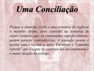 Uma Conciliação
Porque a doutrina cristã é uma tentativa de explicar
o mistério divino, deve consistir na tentativa de
reunir verdades que, se examinadas superficialmente,
podem parecer contraditórias. A tentação perene é
aceitar uma e rejeitar a outra. Encontrar o "caminho
estreito" que é capaz de combiná-los racionalmente é
o maior desafio do teólogo.
 