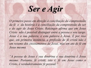 Ser e Agir
O primeiro passo em direção à conciliação da compreensão
da fé e da história é a conciliação da compreensão do ser
e do agir de Jesus Cristo. Ratzinger afirma que em Jesus
Cristo não é possível distinguir entre a pessoa e seu cargo.
Jesus é a sua palavra, e esta palavra é Jesus. É por isso
que, em primeira instância, a profissão de fé cristã não é
um resumo dos ensinamentos de Jesus, mas um ato de fé em
Jesus mesmo.
“A pessoa de Jesus é sua doutrina e sua doutrina é Jesus
mesmo. Portanto, fé cristã, isto é, fé em Jesus como o
Cristo, é verdadeiramente fé pessoal.”
 