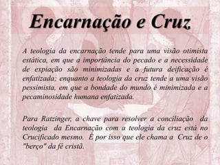 Encarnação e Cruz
A teologia da encarnação tende para uma visão otimista
estática, em que a importância do pecado e a necessidade
de expiação são minimizadas e a futura deificação é
enfatizada; enquanto a teologia da cruz tende a uma visão
pessimista, em que a bondade do mundo é minimizada e a
pecaminosidade humana enfatizada.
Para Ratzinger, a chave para resolver a conciliação da
teologia da Encarnação com a teologia da cruz está no
Crucificado mesmo. É por isso que ele chama a Cruz de o
"berço" da fé cristã.
 