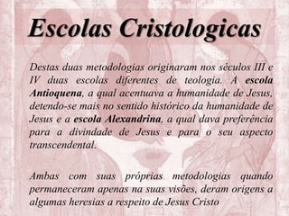 Escolas Cristologicas
Destas duas metodologias originaram nos séculos III e
IV duas escolas diferentes de teologia. A escola
Antioquena, a qual acentuava a humanidade de Jesus,
detendo-se mais no sentido histórico da humanidade de
Jesus e a escola Alexandrina, a qual dava preferência
para a divindade de Jesus e para o seu aspecto
transcendental.
Ambas com suas próprias metodologias quando
permaneceram apenas na suas visões, deram origens a
algumas heresias a respeito de Jesus Cristo
 