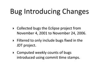 Bug Introducing Changes

‣ Collected bugs the Eclipse project from 
  November 4, 2001 to November 24, 2006.
‣ Filtered to only include bugs ﬁxed in the 
  JDT project.
‣ Computed weekly counts of bugs 
  introduced using commit 2me stamps.
 