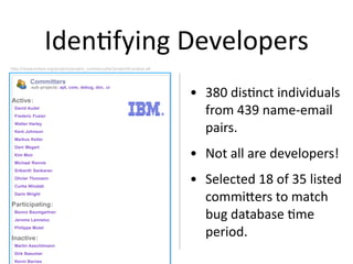 Iden2fying Developers
hbp://www.eclipse.org/projects/project_summary.php?projec2d=eclipse.jdt


         Committers

                                                                          • 380 dis2nct individuals 
          sub-projects: apt, core, debug, doc, ui


Active:
 David Audel
 Frederic Fusier
                                                                            from 439 name‐email 
 Walter Harley
 Kent Johnson                                                               pairs.
 Markus Keller


                                                                          • Not all are developers!
 Dani Megert
 Kim Moir
 Michael Rennie
 Srikanth Sankaran
 Olivier Thomann
 Curtis Windatt
                                                                          • Selected 18 of 35 listed 
 Darin Wright

Participating:
                                                                            commibers to match 
 Benno Baumgartner
 Jerome Lanneluc
                                                                            bug database 2me 
 Philippe Mulet

Inactive:
                                                                            period.
 Martin Aeschlimann
 Dirk Baeumer
 Kevin Barnes
 
