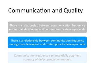 Communica2on and Quality

 There is a rela2onship between communica2on frequency 
amongst all developers and contemporarily developer code.


 There is a rela2onship between communica2on frequency 
amongst key developers and contemporarily developer code.


    Communica2on frequency can poten2ally augment 
        accuracy of defect predic2on models.
 