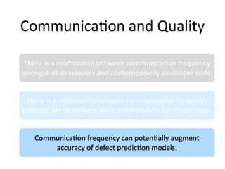 Communica2on and Quality

 There is a rela2onship between communica2on frequency 
amongst all developers and contemporarily developer code.


 There is a rela2onship between communica2on frequency 
amongst key developers and contemporarily developer code.


    Communica2on frequency can poten2ally augment 
        accuracy of defect predic2on models.
 