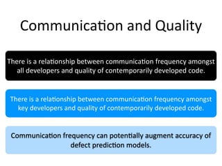 Communica2on and Quality

There is a rela2onship between communica2on frequency amongst 
   all developers and quality of contemporarily developed code.


There is a rela2onship between communica2on frequency amongst 
  key developers and quality of contemporarily developed code.


 Communica2on frequency can poten2ally augment accuracy of 
                 defect predic2on models.
 