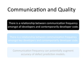 Communica2on and Quality

 There is a rela2onship between communica2on frequency 
amongst all developers and contemporarily developer code.


 There is a rela2onship between communica2on frequency 
amongst key developers and contemporarily developer code.


    Communica2on frequency can poten2ally augment 
        accuracy of defect predic2on models.
 