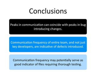 Conclusions
Peaks in communica2on can coincide with peaks in bug 
               introducing changes.



Communica2on frequency of en2re team, and not just 
 key developers, are indica2ve of defects introduced.



 Communica2on frequency may poten2ally serve as 
  good indicator of ﬁles requiring thorough tes2ng.
 