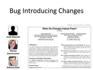 Bug Introducing Changes
                                                                                                            MSR Workshop 2005
                                                 When Do Changes Induce Fixes?
                                                                                    (On Fridays.)


                                                    ´
                                              Jacek Sliwerski                               Thomas Zimmermann                    Andreas Zeller
                              International Max Planck Research School                               Department of Computer Science
Jacek Sliwerski               Max Planck Institute for Computer Science
                                        Saarbrucken, Germany
                                              ¨
                                                                                                           Saarland University
                                                                                                         Saarbrucken, Germany
                                                                                                                ¨
                                       sliwers@mpi-sb.mpg.de                                              {tz,   zeller}@acm.org


                  ABSTRACT                                                                    Which change properties may lead to problems? We can inves-
                  As a software system evolves, programmers make changes that                     tigate which properties of a change correlate with inducing
                  sometimes cause problems. We analyze CVS archives for ﬁx-in-                    ﬁxes, for instance, changes made on a speciﬁc day or by a
                  ducing changes—changes that lead to problems, indicated by ﬁxes.                speciﬁc group of developers.

   Thomas         We show how to automatically locate ﬁx-inducing changes by link-
                  ing a version archive (such as CVS) to a bug database (such as
                                                                                              How error-prone is my product? We can assign a metric to the
                                                                                                   product—on average, how likely is it that a change induces a
Zimmermann        BUGZILLA). In a ﬁrst investigation of the MOZILLA and ECLIPSE
                  history, it turns out that ﬁx-inducing changes show distinct patterns
                                                                                                   later ﬁx?

                  with respect to their size and the day of week they were applied.           How can I ﬁlter out problematic changes? When extracting the
                                                                                                   architecture via co-changes from a version archive, there is
                  Categories and Subject Descriptors                                               no need to consider ﬁx-inducing changes, as they get undone
                                                                                                   later.
                  D.2.7 [Software Engineering]: Distribution, Maintenance, and
                  Enhancement—corrections, version control; D.2.8 [Metrics]: Com-             Can I improve guidance along related changes? When using co-
                  plexity measures                                                                 changes to guide programmers along related changes, we
                                                                                                   would like to avoid ﬁx-inducing changes in our suggestions.
                  General Terms                                                                  This paper describes our ﬁrst experiences with ﬁx-inducing chang-
Andreas Zeller    Management, Measurement                                                     es. We discuss how to extract data from version and bug archives
                                                                                              (Section 2), and how we link bug reports to changes (Section 3).
 
