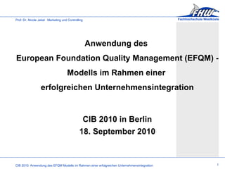 Anwendung des  European Foundation Quality Management (EFQM) -  Modells im Rahmen einer  erfolgreichen Unternehmensintegration CIB 2010 in Berlin 18. September 2010 1 