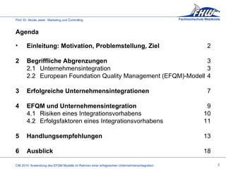 Einleitung: Motivation, Problemstellung, Ziel 2 2 Begriffliche Abgrenzungen 3 2.1 Unternehmensintegration 3 2.2 European Foundation Quality Management (EFQM)-Modell  4 3 Erfolgreiche Unternehmensintegrationen 7 4 EFQM und Unternehmensintegration 9 4.1 Risiken eines Integrationsvorhabens 10 4.2 Erfolgsfaktoren eines Integrationsvorhabens 11 5 Handlungsempfehlungen 13 6 Ausblick 18 Agenda  2 