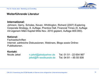 International: Johnson, Gerry, Scholes, Kevan, Whittington, Richard (2007) Exploring Corporate Strategy, 8. Auflage, Prentice Hall, Financial Times (9. Auflage mit eigenem M&A Kapitel Mitte Nov. 2010 geplant, Auflage 800.000). National: Fachzeitschriften Internet: zahlreiche Diskussionen, Webinars, Blogs sowie Online-Publikationen. Kontakt: Nicole Jekel [email_address]    Tel. 01 51 - 22 654 967 [email_address]  Tel. 04 81 – 85 55 508  Weiterführende Literatur  18 
