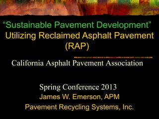 “Sustainable Pavement Development”
Utilizing Reclaimed Asphalt Pavement
(RAP)
James W. Emerson, APM
Pavement Recycling Systems, Inc.
California Asphalt Pavement Association
Spring Conference 2013
 