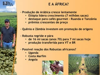 Produção de Arábica cresce lentamente Etiópia lidera crescimento (7 milhões sacas) destaque para cafés gourmet - Ruanda e Tanzânia prêmios crescentes de preço Quênia e Zâmbia investem em promoção de origens Robusta regride e pára  de 16 mi sacas (anos 70) para 7 mi sacas hoje produção transferida para VT e BR Possível reação dos Robustas africanos? Uganda Costa Marfim Angola E A ÁFRICA? 