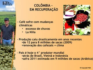 Produção caiu drasticamente em anos recentes de 12 para 8 milhões de sacas (2009) renovação dos cafezais + clima País é hoje o 4° produtor mundial atrás de Brasil, Vietnã e Indonésia safra 2011 estimada em 9 milhões de sacas (Arábica) COLÔMBIA –  EM RECUPERAÇÃO - Café sofre com mudanças  climáticas excesso de chuvas  La Niña 