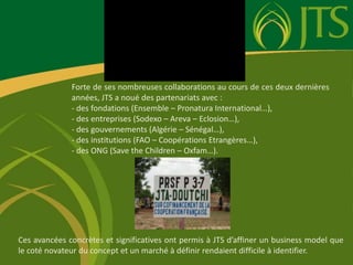 Forte de ses nombreuses collaborations au cours de ces deux dernières années, JTS a noué des partenariats avec :  des fondations (Ensemble – Pronatura International…), 