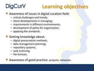 Learning objectives
Awareness of issues in digital curation field:
– critical challenges and trends;
– latest developments in managing;
– requirements in different environments;
– development of policy for organisation;
– applying the standards.
Getting knowledge about:
– digital preservation methods;
– data management planning;
– repository systems;
– web archiving;
– file formats.
Awareness of good practice: projects, networks.
 