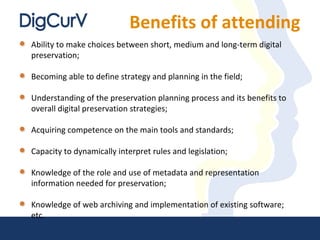 Benefits of attending
Ability to make choices between short, medium and long-term digital
preservation;
Becoming able to define strategy and planning in the field;
Understanding of the preservation planning process and its benefits to
overall digital preservation strategies;
Acquiring competence on the main tools and standards;
Capacity to dynamically interpret rules and legislation;
Knowledge of the role and use of metadata and representation
information needed for preservation;
Knowledge of web archiving and implementation of existing software;
etc.
 