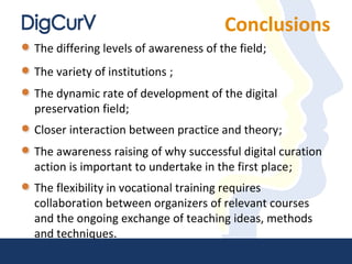 Conclusions
The differing levels of awareness of the field;
The variety of institutions ;
The dynamic rate of development of the digital
preservation field;
Closer interaction between practice and theory;
The awareness raising of why successful digital curation
action is important to undertake in the first place;
The flexibility in vocational training requires
collaboration between organizers of relevant courses
and the ongoing exchange of teaching ideas, methods
and techniques.
 