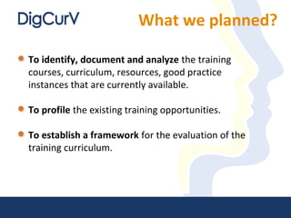 What we planned?
To identify, document and analyze the training
courses, curriculum, resources, good practice
instances that are currently available.
To profile the existing training opportunities.
To establish a framework for the evaluation of the
training curriculum.
 