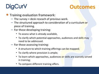 Outcomes
Training evaluation framework:
– The survey + desk reseach of previous work.
– The structured approach to consideration of a curriculum or
piece of training.
– For those developing training:
• To assess what is already available,
• To clarify which potential approaches, audiences and skills may
need to be addressed.
– For those assessing training:
• A structure to which training offerings can be mapped;
• To clarify where provision is ample;
• To learn which approaches, audiences or skills are scarcely served
in training;
• To compare different training offers.
 