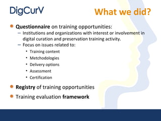 What we did?
Questionnaire on training opportunities:
– Institutions and organizations with interest or involvement in
digital curation and preservation training activity.
– Focus on issues related to:
• Training content
• Metchodologies
• Delivery options
• Assessment
• Certification
Registry of training opportunities
Training evaluation framework
 
