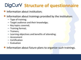 Structure of questionnaire
Information about institution;
Information about trainings provided by the institution:
– Type of training;
– Target audience and their knowledge;
– Key topics covered;
– Training format;
– Trainers;
– Learning objectives and benefits of attending;
– Accessment
– Certification
– Evaluation
Information about future plans to organize such trainings.
 