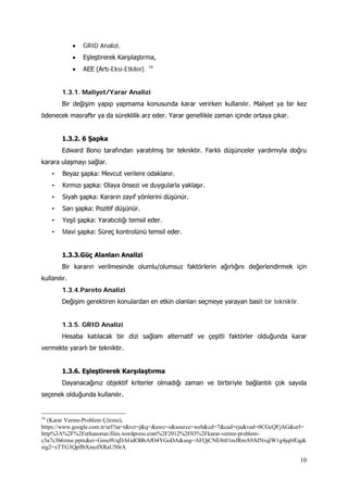 10
• GRID Analizi,
• Eşleştirerek Karşılaştırma,
• AEE (Artı-Eksi-Etkiler). 16
1.3.1. Maliyet/Yarar Analizi
Bir değişim yapıp yapmama konusunda karar verirken kullanılır. Maliyet ya bir kez
ödenecek masraftır ya da süreklilik arz eder. Yarar genellikle zaman içinde ortaya çıkar.
1.3.2. 6 Şapka
Edward Bono tarafından yaratılmış bir tekniktir. Farklı düşünceler yardımıyla doğru
karara ulaşmayı sağlar.
• Beyaz şapka: Mevcut verilere odaklanır.
• Kırmızı şapka: Olaya önsezi ve duygularla yaklaşır.
• Siyah şapka: Kararın zayıf yönlerini düşünür.
• Sarı şapka: Pozitif düşünür.
• Yeşil şapka: Yaratıcılığı temsil eder.
• Mavi şapka: Süreç kontrolünü temsil eder.
1.3.3.Güç Alanları Analizi
Bir kararın verilmesinde olumlu/olumsuz faktörlerin ağırlığını değerlendirmek için
kullanılır.
1.3.4.Pareto Analizi
Değişim gerektiren konulardan en etkin olanları seçmeye yarayan basit bir tekniktir.
1.3.5. GRID Analizi
Hesaba katılacak bir dizi sağlam alternatif ve çeşitli faktörler olduğunda karar
vermekte yararlı bir tekniktir.
1.3.6. Eşleştirerek Karşılaştırma
Dayanacağınız objektif kriterler olmadığı zaman ve birbiriyle bağlantılı çok sayıda
seçenek olduğunda kullanılır.
16
(Karar Verme-Problem Çözme),
https://www.google.com.tr/url?sa=t&rct=j&q=&esrc=s&source=web&cd=7&cad=rja&ved=0CGcQFjAG&url=
http%3A%2F%2Ferhanorun.files.wordpress.com%2F2012%2F03%2Fkarar-verme-problem-
c3a7c3b6zme.pptx&ei=Gmu9UqDAGdOBhAfO4YGoDA&usg=AFQjCNE8ttl1mJRmA9AINvqlW1g4jq6fGg&
sig2=xTTG3QpflbXmofXRaU50rA
 
