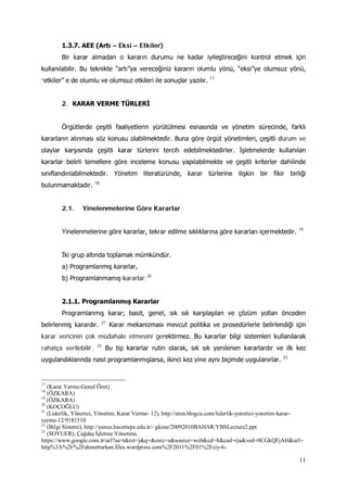 11
1.3.7. AEE (Artı – Eksi – Etkiler)
Bir karar almadan o kararın durumu ne kadar iyileştireceğini kontrol etmek için
kullanılabilir. Bu teknikte “artı”ya vereceğiniz kararın olumlu yönü, “eksi”ye olumsuz yönü,
“etkiler” e de olumlu ve olumsuz etkileri ile sonuçlar yazılır. 17
2. KARAR VERME TÜRLERİ
Örgütlerde çeşitli faaliyetlerin yürütülmesi esnasında ve yönetim sürecinde, farklı
kararların alınması söz konusu olabilmektedir. Buna göre örgüt yönetimleri, çeşitli durum ve
olaylar karşısında çeşitli karar türlerini tercih edebilmektedirler. İşletmelerde kullanılan
kararlar belirli temellere göre inceleme konusu yapılabilmekte ve çeşitli kriterler dahilinde
sınıflandırılabilmektedir. Yönetim literatüründe, karar türlerine ilişkin bir fikir birliği
bulunmamaktadır. 18
2.1. Yinelenmelerine Göre Kararlar
Yinelenmelerine göre kararlar, tekrar edilme sıklıklarına göre kararları içermektedir. 19
İki grup altında toplamak mümkündür.
a) Programlanmış kararlar,
b) Programlanmamış kararlar.20
2.1.1. Programlanmış Kararlar
Programlanmış karar; basit, genel, sık sık karşılaşılan ve çözüm yolları önceden
belirlenmiş karardır. 21
Karar mekanizması mevcut politika ve prosedürlerle belirlendiği için
karar vericinin çok müdahale etmesini gerektirmez. Bu kararlar bilgi sistemleri kullanılarak
rahatça verilebilir. 22
Bu tip kararlar rutin olarak, sık sık yenilenen kararlardır ve ilk kez
uygulandıklarında nasıl programlanmışlarsa, ikinci kez yine aynı biçimde uygulanırlar. 23
17
(Karar Verme-Genel Özet)
18
(ÖZKARA)
19
(ÖZKARA)
20
(KOÇOĞLU)
21
(Liderlik, Yönetici, Yönetim, Karar Verme- 12), http://enm.blogcu.com/liderlik-yonetici-yonetim-karar-
verme-12/9181510
22
(Bilgi Sistemi), http://yunus.hacettepe.edu.tr/~gkose/20092010BAHAR/YBSLecture2.ppt
23
(SOYUER), Çağdaş İşletme Yönetimi,
https://www.google.com.tr/url?sa=t&rct=j&q=&esrc=s&source=web&cd=8&cad=rja&ved=0CGkQFjAH&url=
http%3A%2F%2Fahmetturkan.files.wordpress.com%2F2011%2F01%2Fciy-6-
 