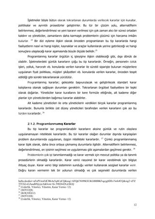 12
İşletmeler böyle bütün olarak tekrarlanan durumlarda verilecek kararlar için kurullar,
politikalar ve ayrıntılı prosedürler geliştirirler. Bu tür bir çözüm yolu, alternatiflerin
belirlenmesi, değerlendirilmesi ve yeni kararın verilmesi için çok zaman alıcı bir süreci ortadan
kaldırır ve yöneticiler, zamanlarını daha karmaşık problemlerin çözümü için harcama imkânı
bulurlar. 24
Bir dizi eyleme ilişkin olarak önceden programlanan bu tip kararlarda hangi
faaliyetlerin nasıl ve hangi kişiler, kaynaklar ve araçlar kullanılarak yerine getirileceği ve hangi
sonuçlara ulaşılacağı karar aşamasında büyük ölçüde bellidir.25
Programlanmış kararlar örgütün iç işleyişine ilişkin olabileceği gibi, dışa dönük de
olabilir. İşletmelerdeki günlük kararların çoğu bu tip kararlardır. Örneğin, personelin özlük
işleri, yolluk, harcırah vb. konularda verilen kararlar ile sürekli siparişte bulunan müşterilere
uygulanan fiyat politikası, müşteri şikâyetleri vb. konularda verilen kararlar, önceden tespit
edildiği gibi sürekli tekrarlanarak yürütülür.
Programlanmış kararlar; gelecekte başvurulacak ve geliştirilecek standart karar
kalıplarına olanak sağlayan durumları gerektirir. Tekrarlanan örgütsel faaliyetlere bir tepki
olarak doğarlar. Yöneticiler karar kurallarını bir kere formüle ettiğinde, alt kademe diğer
planlar için yöneticilerden bağımsız kararlar alabilirler.
Alt kademe yöneticileri ile orta yöneticilerin verdikleri birçok kararlar programlanmış
kararlardır. Bununla birlikte üst düzey yöneticileri tarafından verilen kararların çok azı bu
türden kararlardır. 26
2.1.2. Programlanmamış Kararlar
Bu tip kararlar ise programlanabilir kararların aksine günlük ve rutin olaylara
uygulanamayan nitelikteki kararlardır. Bu tür kararlar olağan durumlar dışında karşılaşılan
problem durumlarında uygulanan, özgün nitelikteki kararlardır. 27
Çünkü programlanmamış
karar tipik olarak, daha önce ortaya çıkmamış durumlarla ilgilidir. Alternatiflerin belirlenmesi,
değerlendirilmesi, en iyisinin seçilmesi ve uygulanması gibi aşamalardan geçilmesi gerekir. 28
Problemlerin çok iyi tanımlanmadığı ve karar vermek için mevcut politika ya da tanımlı
prosedürlerin olmadığı kararlardır. Karar verici rasyonel bir karar verebilmek için bilgiye
ihtiyaç duyar. Karar verici bilgi sisteminin sunduğu verileri kullanarak sezgisel kararlar verir.
Doğru kararı vermenin tek bir yolunun olmadığı ve çok seçenekli durumlarda verilen
hafta.doc&ei=uFnPUtesFdCBhAe5q4CoCQ&usg=AFQjCNH9KSUKGBBBKFsgcjgbDEs7mfofCQ&sig2=d7Z
TTCkLxGAasdbNjiyieA&bvm=bv.59026428,d.bGQ
24
(Liderlik, Yönetici, Yönetim, Karar Verme- 12)
25
(SOYUER)
26
(KOÇOĞLU)
27
(SOYUER)
28
(Liderlik, Yönetici, Yönetim, Karar Verme- 12)
 