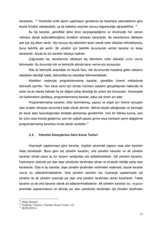 13
kararlardır. 29
Yöneticiler kritik işlerin yapılmasını gerektiren bu kararlarla yeteneklerine göre
büyük fırsatlar yakalayabilir, ya da isabetsiz seçimler sonucu başarısızlığa uğrayabilirler. 30
Bu tip kararlar, genellikle daha önce karşılaşmadığımız ve önümüzde her zaman
referans olarak kullanabileceğimiz örnekleri olmayan kararlardır. Bu kararlarımızı etkileyen
pek çok dış etken vardır. Söz konusu dış etkenlerin kesin olarak neler oldukları bilinebiliyorsa,
buna belirlilik adı yerilir. Bir yönetici için belirlilik durumunda verilen kararlar en kolay
kararlardır. Ancak bu tür kararlar oldukça nadirdir.
Çoğunlukta ise, kararlarımızı etkileyen dış etkenlerin neler oldukları kesin olarak
bilinmezler. Bu durumda risk ve belirsizlik altında karar verme söz konusudur.
Risk ile belirsizlik arasındaki en büyük fark, risk durumunda meydana gelen olayların
olasılıkları bilindiği halde, belirsizlikte bu olasılıklar bilinmemektedir.
Nitelikleri nedeniyle programlanmamış kararlar, genellikle önemli miktarlarda
belirsizlik içerirler. Yani karar verici için olması mümkün olayların gerçekleşmesi hakkında ne
kesin ne de olasılık halinde hiç bir bilgiye sahip olmadığı bir ortam söz konusudur. Hiyerarşide
üst kademelere çıkıldıkça, programlanmamış kararlar, daha çok önem arz eder.
Programlanmamış kararlar; kötü tanımlanmış, yapısız ve örgüt için önemli sonuçları
olan sıradan olmayan durumlara tepki olarak alınırlar. Belirsiz büyük olduğundan ve karmaşık
bir karar alanı bulunduğundan stratejik planlamayı gerektirirler. Yeni bir fabrika kurma, yeni
bir ürün veya hizmet geliştirme, yeni bir coğrafi pazara girme veya merkezin yerini değiştirme
programlanmamış kararlara örnek olarak verilebilir.31
2.2. Yönetim Düzeylerine Göre Karar Türleri
Hiyerarşik yapılanmaya göre kararlar, örgütün piramidal yapısını esas alan kararları
ifade etmektedir. Buna göre üst yönetim kararları, orta yönetim kararları ve alt yönetim
kararları olmak üzere üç tür kararın varlığından söz edilebilmektedir. Üst yönetim kararları,
hiyerarşinin üstünde yer alan tepe yöneticiler tarafından alınan ve stratejik niteliğe sahip olan
kararlardır. Öyle ki bu kararlar, tepe yönetim tarafından verilmeleri nedeniyle, büyük kararlar
olarak da adlandırılmaktadırlar. Orta yönetim kararları ise, hiyerarşik yapılanmada üst
yönetim ile alt yönetim arasında yer alan orta yönetim tarafından alınan kararlardır. Taktik
kararlar ya da orta kararlar olarak da adlandırılmaktadırlar. Alt yönetim kararları ise, örgütün
piramidal yapılanmasının en altında yer alan yöneticiler tarafından üst yönetim tarafından
29
(Bilgi Sistemi)
30
(Liderlik, Yönetici, Yönetim, Karar Verme- 12)
31
(KOÇOĞLU)
 