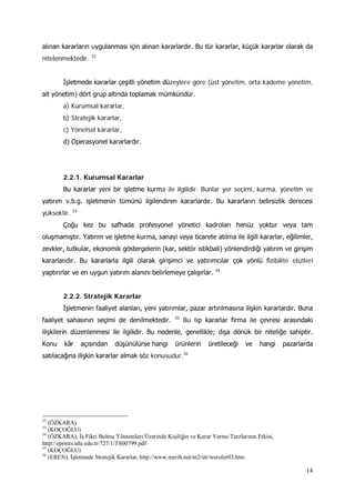 14
alınan kararların uygulanması için alınan kararlardır. Bu tür kararlar, küçük kararlar olarak da
nitelenmektedir. 32
İşletmede kararlar çeşitli yönetim düzeylere göre (üst yönetim, orta kademe yönetim,
alt yönetim) dört grup altında toplamak mümkündür.
a) Kurumsal kararlar,
b) Stratejik kararlar,
c) Yönetsel kararlar,
d) Operasyonel kararlardır.
2.2.1. Kurumsal Kararlar
Bu kararlar yeni bir işletme kurma ile ilgilidir. Bunlar yer seçimi, kurma, yönetim ve
yatırım v.b.g. işletmenin tümünü ilgilendiren kararlardır. Bu kararların belirsizlik derecesi
yüksektir. 33
Çoğu kez bu safhada profesyonel yönetici kadroları henüz yoktur veya tam
oluşmamıştır. Yatırım ve işletme kurma, sanayi veya ticarete atılma ile ilgili kararlar, eğilimler,
zevkler, tutkular, ekonomik göstergelerin (kar, sektör istikbali) yönlendirdiği yatırım ve girişim
kararlarıdır. Bu kararlarla ilgili olarak girişimci ve yatırımcılar çok yönlü fizibilite etütleri
yaptırırlar ve en uygun yatırım alanını belirlemeye çalışırlar. 34
2.2.2. Stratejik Kararlar
İşletmenin faaliyet alanları, yeni yatırımlar, pazar artırılmasına ilişkin kararlardır. Buna
faaliyet sahasının seçimi de denilmektedir. 35
Bu tip kararlar firma ile çevresi arasındaki
ilişkilerin düzenlenmesi ile ilgilidir. Bu nedenle, genellikle; dışa dönük bir niteliğe sahiptir.
Konu kâr açısından düşünülürse hangi ürünlerin üretileceği ve hangi pazarlarda
satılacağına ilişkin kararlar almak söz konusudur.36
32
(ÖZKARA)
33
(KOÇOĞLU)
34
(ÖZKARA), İş Fikri Bulma Yöntemleri Üzerinde Kişiliğin ve Karar Verme Tarzlarının Etkisi,
http://eprints.sdu.edu.tr/727/1/TS00799.pdf
35
(KOÇOĞLU)
36
(EREN), İşletmede Stratejik Kararlar, http://www.merih.net/m2/str/weroler03.htm
 