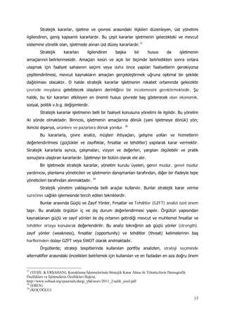 15
Stratejik kararlar, işletme ve çevresi arasındaki ilişkileri düzenleyen, üst yönetimi
ilgilendiren, geniş kapsamlı kararlardır. Bu çeşit kararlar işletmenin gelecekteki ve mevcut
sistemine yönelik olan, işletmede alınan üst düzey kararlardır.37
Stratejik kararları ilgilendiren başka bir husus da işletmenin
amaçlarının belirlenmesidir. Amaçları kesin ve açık bir biçimde belirledikten sonra onlara
ulaşmak için faaliyet sahasının seçimi veya daha önce yapılan faaliyetlerin gerekiyorsa
çeşitlendirilmesi, mevcut kaynakların amaçları gerçekleştirmek uğruna optimal bir şekilde
dağıtılması olacaktır. O halde stratejik kararlar işletmenin rekabet ortamında gelecekte
çevrede meydana gelebilecek olayların derinliğine bir incelemesini gerektirmektedir. Şu
halde, bu tür kararları etkileyen en önemli husus çevrede baş gösterecek olan ekonomik,
sosyal, politik v.b.g. değişimlerdir.
Stratejik kararlar işletmenin belli bir faaliyet konusuna yönelimi ile ilgilidir. Bu yönelim
iki yönde olmaktadır. Birincisi, işletmenin amaçlarına dönük (yani işletmeye dönük) yön;
ikincisi dışarıya, ürünlere ve pazarlara dönük yöndür. 38
Bu kararlarla, çevre analizi, müşteri ihtiyaçları, gelişme yolları ve hizmetlerin
değerlendirilmesi (güçlükler ve zayıflıklar, fırsatlar ve tehditler) yapılarak karar vermektir.
Stratejik kararlarla ayrıca, çalışmaları, vizyon ve değerleri, yargıları ölçülebilir ve pratik
sonuçlara ulaştıran kararlardır. İşletmeyi bir bütün olarak ele alır.
Bir işletmede stratejik kararlar, yönetim kurulu üyeleri, genel müdür, genel müdür
yardımcısı, planlama yöneticileri ve işletmenin danışmanları tarafından, diğer bir ifadeyle tepe
yöneticileri tarafından alınmaktadır. 39
Stratejik yönetim yaklaşımında belli araçlar kullanılır. Bunlar stratejik karar verme
sürecinin sağlıklı işlemesinde tercih edilen tekniklerdir.
Bunlar arasında Güçlü ve Zayıf Yönler, Fırsatlar ve Tehditler (GZFT) analizi özel önem
taşır. Bu analizde örgütün iç ve dış durum değerlendirmesi yapılır. Örgütün yapısından
kaynaklanan güçlü ve zayıf yönleri ile dış ortamın getirdiği mevcut ve muhtemel fırsatlar ve
tehditler ortaya konularak değerlendirilir. Bu analiz tekniğinin adı güçlü yönler (strength),
zayıf yönler (weakness), fırsatlar (opportunity) ve tehditler (threat) kelimelerinin baş
harflerinden dolayı GZFT veya SWOT olarak anılmaktadır.
Örgütlerde; strateji tespitlerinde kullanılan portföy analizleri, strateji seçiminde
alternatifler arasındaki öncelikleri belirlemek için kullanılan ve en fazladan en aza doğru önem
37
(YEŞİL & ERŞAHAN), Konaklama İşletmelerinde Stratejik Karar Alma ile Yöneticilerin Demografik
Özellikleri ve İşletmelerin Özellikleri İlişkisi,
http://www.sobiad.org/ejournals/dergi_ybd/arsiv/2011_2/salih_yesil.pdf
38
(EREN)
39
(KOÇOĞLU)
 