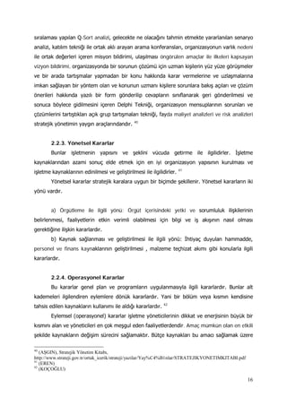 16
sıralaması yapılan Q-Sort analizi, gelecekte ne olacağını tahmin etmekte yararlanılan senaryo
analizi, katılım tekniği ile ortak aklı arayan arama konferansları, organizasyonun varlık nedeni
ile ortak değerleri içeren misyon bildirimi, ulaşılması öngörülen amaçlar ile ilkeleri kapsayan
vizyon bildirimi, organizasyonda bir sorunun çözümü için uzman kişilerin yüz yüze görüşmeler
ve bir arada tartışmalar yapmadan bir konu hakkında karar vermelerine ve uzlaşmalarına
imkan sağlayan bir yöntem olan ve konunun uzmanı kişilere sorunlara bakış açıları ve çözüm
önerileri hakkında yazılı bir form gönderilip cevapların sınıflanarak geri gönderilmesi ve
sonuca böylece gidilmesini içeren Delphi Tekniği, organizasyon mensuplarının sorunları ve
çözümlerini tartıştıkları açık grup tartışmaları tekniği, fayda maliyet analizleri ve risk analizleri
stratejik yönetimin yaygın araçlarındandır. 40
2.2.3. Yönetsel Kararlar
Bunlar işletmenin yapısını ve şeklini vücuda getirme ile ilgilidirler. İşletme
kaynaklarından azami sonuç elde etmek için en iyi organizasyon yapısının kurulması ve
işletme kaynaklarının edinilmesi ve geliştirilmesi ile ilgilidirler. 41
Yönetsel kararlar stratejik karalara uygun bir biçimde şekillenir. Yönetsel kararların iki
yönü vardır.
a) Örgütleme ile ilgili yönü: Örgüt içerisindeki yetki ve sorumluluk ilişkilerinin
belirlenmesi, faaliyetlerin etkin verimli olabilmesi için bilgi ve iş akışının nasıl olması
gerektiğine ilişkin kararlardır.
b) Kaynak sağlanması ve geliştirilmesi ile ilgili yönü: İhtiyaç duyulan hammadde,
personel ve finans kaynaklarının geliştirilmesi , malzeme teçhizat akımı gibi konularla ilgili
kararlardır.
2.2.4. Operasyonel Kararlar
Bu kararlar genel plan ve programların uygulanmasıyla ilgili kararlardır. Bunlar alt
kademeleri ilgilendiren eylemlere dönük kararlardır. Yani bir bölüm veya kısmın kendisine
tahsis edilen kaynakların kullanımı ile aldığı kararlardır. 42
Eylemsel (operasyonel) kararlar işletme yöneticilerinin dikkat ve enerjisinin büyük bir
kısmını alan ve yöneticileri en çok meşgul eden faaliyetlerdendir. Amaç mümkün olan en etkili
şekilde kaynakların değişim sürecini sağlamaktır. Bütçe kaynakları bu amacı sağlamak üzere
40
(AŞGIN), Stratejik Yönetim Kitabı,
http://www.strateji.gov.tr/ortak_icerik/strateji/yazilar/Yay%C4%B1nlar/STRATEJIKYONETIMKITABI.pdf
41
(EREN)
42
(KOÇOĞLU)
 