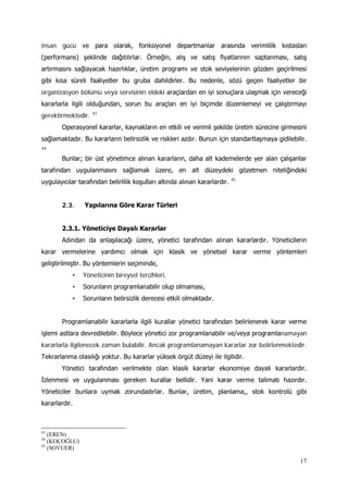 17
insan gücü ve para olarak, fonksiyonel departmanlar arasında verimlilik kıstasları
(performans) şeklinde dağıtılırlar. Örneğin, alış ve satış fiyatlarının saptanması, satış
artırmasını sağlayacak hazırlıklar, üretim programı ve stok seviyelerinin gözden geçirilmesi
gibi kısa süreli faaliyetler bu gruba dahildirler. Bu nedenle, sözü geçen faaliyetler bir
organizasyon bölümü veya servisinin eldeki araçlardan en iyi sonuçlara ulaşmak için vereceği
kararlarla ilgili olduğundan, sorun bu araçları en iyi biçimde düzenlemeyi ve çalıştırmayı
gerektirmektedir. 43
Operasyonel kararlar, kaynakların en etkili ve verimli şekilde üretim sürecine girmesini
sağlamaktadır. Bu kararların belirsizlik ve riskleri azdır. Bunun için standartlaşmaya gidilebilir.
44
Bunlar; bir üst yönetimce alınan kararların, daha alt kademelerde yer alan çalışanlar
tarafından uygulanmasını sağlamak üzere, en alt düzeydeki gözetmen niteliğindeki
uygulayıcılar tarafından belirlilik koşulları altında alınan kararlardır. 45
2.3. Yapılarına Göre Karar Türleri
2.3.1. Yöneticiye Dayalı Kararlar
Adından da anlaşılacağı üzere, yönetici tarafından alınan kararlardır. Yöneticilerin
karar vermelerine yardımcı olmak için klasik ve yönetsel karar verme yöntemleri
geliştirilmiştir. Bu yöntemlerin seçiminde,
• Yöneticinin bireysel tercihleri,
• Sorunların programlanabilir olup olmaması,
• Sorunların belirsizlik derecesi etkili olmaktadır.
Programlanabilir kararlarla ilgili kurallar yönetici tarafından belirlenerek karar verme
işlemi astlara devredilebilir. Böylece yönetici zor programlanabilir ve/veya programlanamayan
kararlarla ilgilenecek zaman bulabilir. Ancak programlanamayan kararlar zor belirlenmektedir.
Tekrarlanma olasılığı yoktur. Bu kararlar yüksek örgüt düzeyi ile ilgilidir.
Yönetici tarafından verilmekte olan klasik kararlar ekonomiye dayalı kararlardır.
İzlenmesi ve uygulanması gereken kurallar bellidir. Yani karar verme talimatı hazırdır.
Yöneticiler bunlara uymak zorundadırlar. Bunlar, üretim, planlama,, stok kontrolü gibi
kararlardır.
43
(EREN)
44
(KOÇOĞLU)
45
(SOYUER)
 