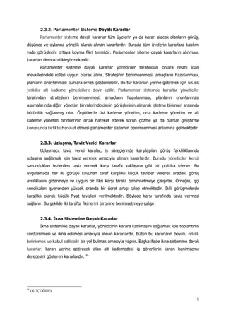 18
2.3.2. Parlamenter Sisteme Dayalı Kararlar
Parlamenter sisteme dayalı kararlar tüm üyelerin ya da kararı alacak olanların görüş,
düşünce ve oylarına yönelik olarak alınan kararlardır. Burada tüm üyelerin kararlara katılımı
yada görüşlerini ortaya koyma fikri temeldir. Parlamenter siteme dayalı kararların alınması,
kararları demokratikleştirmektedir.
Parlamenter sisteme dayalı kararlar yöneticiler tarafından onlara resmi idari
mevkilerindeki rolleri uygun olarak alınır. Stratejinin benimsenmesi, amaçların hazırlanması,
planların onaylanması bunlara örnek gösterilebilir. Bu tür kararları yerine getirmek için sık sık
yetkiler alt kademe yöneticilere devir edilir. Parlamenter sistemde kararlar yöneticiler
tarafından stratejinin benimsenmesi, amaçların hazırlanması, planların onaylanması
aşamalarında diğer yönetim birimlerindekilerin görüşlerinin alınarak işletme birimleri arasında
bütünlük sağlanmış olur. Örgütlerde üst kademe yönetim, orta kademe yönetim ve alt
kademe yönetim birimlerinin ortak hareket ederek sorun çözme ya da planlar geliştirme
konusunda birlikte hareket etmesi parlamenter sistemin benimsenmesi anlamına gelmektedir.
2.3.3. Uzlaşma, Taviz Verici Kararlar
Uzlaşmacı, taviz verici karalar, iş süreçlerinde karşılaşılan görüş farklılıklarında
uzlaşma sağlamak için taviz vermek amacıyla alınan kararlardır. Burada yöneticiler kendi
savundukları tezlerden taviz vererek karşı tarafa yaklaşma gibi bir politika izlerler. Bu
uygulamada her iki görüşü savunan taraf karşılıklı küçük tavizler vererek aradaki görüş
ayrılıklarını gidermeye ve uygun bir fikri karşı tarafa benimsetmeye çalışırlar. Örneğin, işçi
sendikaları işverenden yüksek oranda bir ücret artışı talep etmektedir. İkili görüşmelerde
karşılıklı olarak küçük fiyat tavizleri verilmektedir. Böylece karşı tarafında taviz vermesi
sağlanır. Bu şekilde iki tarafta fikirlerini birbirine benimsetmeye çalışır.
2.3.4. İkna Sistemine Dayalı Kararlar
İkna sistemine dayalı kararlar, yöneticinin karara katılmasını sağlamak için toplantının
sürdürülmesi ve ikna edilmesi amacıyla alınan kararlardır. Bütün bu kararların boyutu nitelik
belirlemek ve kabul edilebilir bir yol bulmak amacıyla yapılır. Başka ifade ikna sistemine dayalı
kararlar, kararı yerine getirecek olan alt kademedeki iş görenlerin kararı benimseme
derecesini gösteren kararlardır. 46
46
(KOÇOĞLU)
 