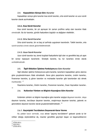 19
2.4. Kapsadıkları Süreye Göre Kararlar
Kapsadıkları süreye göre kararlar kısa süreli kararlar, orta süreli kararlar ve uzun süreli
kararlar olarak ayrılmaktadır.
2.4.1. Kısa Süreli Kararlar
Kısa süreli kararlar, bir yılı aşmayan bir zaman profiline sahip olan kararlan ifade
etmektedir. Bu tür kararlar, günlük faaliyetlere özgüdür ve değişken niteliklidir.
2.4.2. Orta Süreli Kararlar
Orta süreli kararlar, bir ve beş yıl zarfında uygulanan kararlardır. Taktik kararlar, orta
süreli kararlara örnek olarak gösterilebilmektedir.
2.4.3. Uzun Süreli Kararlar
Uzun süreli kararlar ise, temel örgütsel faaliyetlerle ilgili olan ve genellikle beş yılı aşan
bir süreyi kapsayan kararlardır. Stratejik kararlar, bu tür kararlara örnek olarak
verilebilmektedir.
2.5. İlgili Oldukları İşletme Fonksiyonuna Göre Kararlar
İlgili oldukları işletme fonksiyonuna göre kararlar, kararların kapsadıkları görev alanına
göre gruplandırılmasını ifade etmektedir. Buna göre pazarlama kararları, üretim kararları,
finansman kararları, iş gören kararları ve muhasebe kararları gibi kararlardan söz etmek
mümkündür. 47
Pazarlama kararları, Üretim kararları, Finansman kararları, İnsan Kaynakları kararları.
48
2.6. Kullanılan Yöntem ve Bilginin Kaynağına Göre Kararlar
Kullanılan yöntem ve bilginin kaynağına göre kararlar sezgiye dayanan kararlar, olaya
dayanan kararlar, tecrübeye dayanan kararlar, araştırmaya dayanan kararlar, gelenek ve
göreneklere dayanan kararlar olarak gruplandırılabilmektedir. 49
2.6.1. Geçmişteki Tecrübelere Dayanarak Karar Verme
Bu yoldan karar vermede, esas alınan "geçmiş tecrübelerin" gelecek içinde iyi bir
rehber olduğu söylenebilirse de, insanlar genellikle geçmişin başarı ve başarısızlıklarının
47
(ÖZKARA)
48
(KILINÇ)
49
(ÖZKARA)
 