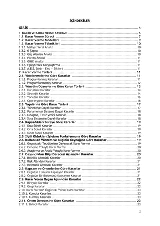 2
İÇİNDEKİLER
GİRİŞ ......................................................................................................................... 4
1. KARAR VE KARAR VERME KAVRAMI .............................................................................. 5
1.1. Karar Verme Süreci ........................................................................................... 7
1.2. Karar Verme Modelleri ..................................................................................... 9
1.3. Karar Verme Teknikleri ................................................................................... 10
1.3.1. Maliyet Yerel Analizi ...........................................................................................10
1.3.2. 6 Şapka .............................................................................................................10
1.3.3. Güç Alanları Analizi .............................................................................................10
1.3.4. Pareto Analizi ....................................................................................................11
1.3.5. GRID Analizi ......................................................................................................11
1.3.6. Eşleştirerek Karşılaştırma ....................................................................................11
1.3.7. A.E.E. (Artı – Eksi – Etkiler) .................................................................................11
2. Karar Verme Türleri ............................................................................................ 11
2.1. Yinelenmelerine Göre Kararlar ....................................................................... 11
2.1.1. Programlanmış Kararlar ......................................................................................11
2.1.2. Programlanmamış Kararlar ..................................................................................12
2.2. Yönetim Düzeylerine Göre Karar Türleri ........................................................ 13
2.2.1. Kurumsal Kararlar ..............................................................................................14
2.2.2. Stratejik Kararlar ................................................................................................14
2.2.3. Yönetsel Kararlar ...............................................................................................16
2.2.4. Operasyonel Kararlar ..........................................................................................16
2.3. Yapılarına Göre Karar Türleri .......................................................................... 17
2.3.1. Yöneticiye Dayalı Kararlar ...................................................................................17
2.3.2. Parlamenter Sisteme Dayalı Kararlar ....................................................................18
2.3.3. Uzlaşma, Taviz Verici Kararlar .............................................................................18
2.3.4. İkna Sistemine Dayalı Kararlar .............................................................................18
2.4. Kapsadıkları Süreye Göre Kararlar ................................................................. 19
2.4.1. Kısa Süreli Kararlar .............................................................................................19
2.4.2. Orta Süreli Kararlar ............................................................................................19
2.4.3. Uzun Süreli Kararlar ...........................................................................................19
2.5. İlgili Oldukları İşletme Fonksiyonuna Göre Kararlar ..................................... 19
2.6. Kullanılan Yöntem ve Bilginin Kaynağına Göre Kararlar ................................ 19
2.6.1. Geçmişteki Tecrübelere Dayanarak Karar Verme ...................................................19
2.6.2. Deneme Yoluyla Karar Verme ..............................................................................20
2.6.3. Araştırma ve Analiz Yoluyla Karar Verme ..............................................................20
2.7. Dayandıkları Bilgi Derecesi Açısından Kararlar .............................................. 20
2.7.1. Belirlilik Altındaki Kararlar ...................................................................................20
2.7.2. Risk Altındaki Kararlar ........................................................................................21
2.7.3. Belirsizlik Altındaki Kararlar .................................................................................21
2.8. Kapsam ve Önemlerine Göre Kararlar ............................................................ 21
2.8.1. Örgütün Tümünü Kapsayan Kararlar ....................................................................21
2.8.2. Örgütün Bir Bölümünü Kapsayan Kararlar .............................................................21
2.9. Karar Veren Organ Açısından Kararlar ........................................................... 22
2.9.1. Bireysel Kararlar ................................................................................................22
2.9.2. Grup Kararlar ....................................................................................................22
2.10. Karar Verenin Örgütteki Yerine Göre Kararlar ........................................................23
2.10.1. Komuta Kararları...............................................................................................23
2.10.2. Kurmay Kararları ..............................................................................................23
2.11. Önem Derecesine Göre Kararlar ................................................................... 23
2.11.1. Birincil Kararlar ................................................................................................23
 