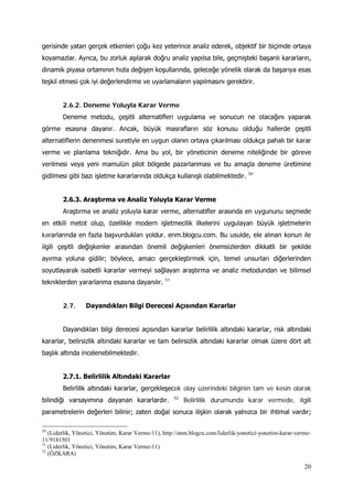 20
gerisinde yatan gerçek etkenleri çoğu kez yeterince analiz ederek, objektif bir biçimde ortaya
koyamazlar. Ayrıca, bu zorluk aşılarak doğru analiz yapılsa bile, geçmişteki başarılı kararların,
dinamik piyasa ortamının hızla değişen koşullarında, geleceğe yönelik olarak da başarıya esas
teşkil etmesi çok iyi değerlendirme ve uyarlamaların yapılmasını gerektirir.
2.6.2. Deneme Yoluyla Karar Verme
Deneme metodu, çeşitli alternatifleri uygulama ve sonucun ne olacağını yaparak
görme esasına dayanır. Ancak, büyük masrafların söz konusu olduğu hallerde çeşitli
alternatiflerin denenmesi suretiyle en uygun olanın ortaya çıkarılması oldukça pahalı bir karar
verme ve planlama tekniğidir. Ama bu yol, bir yöneticinin deneme niteliğinde bir göreve
verilmesi veya yeni mamulün pilot bölgede pazarlanması ve bu amaçla deneme üretimine
gidilmesi gibi bazı işletme kararlarında oldukça kullanışlı olabilmektedir. 50
2.6.3. Araştırma ve Analiz Yoluyla Karar Verme
Araştırma ve analiz yoluyla karar verme, alternatifler arasında en uygununu seçmede
en etkili metot olup, özellikle modern işletmecilik ilkelerini uygulayan büyük işletmelerin
kararlarında en fazla başvurdukları yoldur. enm.blogcu.com. Bu usulde, ele alınan konun ile
ilgili çeşitli değişkenler arasından önemli değişkenleri önemsizlerden dikkatli bir şekilde
ayırma yoluna gidilir; böylece, amacı gerçekleştirmek için, temel unsurları diğerlerinden
soyutlayarak isabetli kararlar vermeyi sağlayan araştırma ve analiz metodundan ve bilimsel
tekniklerden yararlanma esasına dayanılır. 51
2.7. Dayandıkları Bilgi Derecesi Açısından Kararlar
Dayandıkları bilgi derecesi açısından kararlar belirlilik altındaki kararlar, risk altındaki
kararlar, belirsizlik altındaki kararlar ve tam belirsizlik altındaki kararlar olmak üzere dört alt
başlık altında incelenebilmektedir.
2.7.1. Belirlilik Altındaki Kararlar
Belirlilik altındaki kararlar, gerçekleşecek olay üzerindeki bilginin tam ve kesin olarak
bilindiği varsayımına dayanan kararlardır. 52
50
(Liderlik, Yönetici, Yönetim, Karar Verme-11), http://enm.blogcu.com/liderlik-yonetici-yonetim-karar-verme-
11/9181501
Belirlilik durumunda karar vermede, ilgili
parametrelerin değerleri bilinir; zaten doğal sonuca ilişkin olarak yalnızca bir ihtimal vardır;
51
(Liderlik, Yönetici, Yönetim, Karar Verme-11)
52
(ÖZKARA)
 