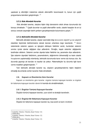 21
yapılacak iş etkinliğini maksimize edecek alternatifin bulunmasıdır ki, bunun için çeşitli
programlama teknikleri geliştirilmiştir. 53
2.7.2. Risk Altındaki Kararlar
Risk altındaki kararlar, olaylara ilişkin bilgi derecesinin eksik olması durumunda söz
konusu olmaktadır. 54
Çeşitli durumlar ve çeşitli alternatifler vardır; olasılık hesapları ile en iyi
sonucu verecek seçeneğin belirli şartların gerçekleşmesiyle bulunmasına çalışılır. 55
2.7.3. Belirsizlik Altındaki Kararlar
Belirsizlik altındaki kararlar, olaylar üzerindeki bilgi derecesinin objektif ya da sübjektif
olasılıklar biçiminde belirlenmesine olanak tanınan ortamlara özgü kararlardır. 56
Bütün
sistemlerde sistemin yapısını ve işleyişini etkileyen faktörler vardır; bunlardan sistemin
sınırları içinde olanlar değişken diye adlandırılır. Örneğin, kapalı sistemler değişkenler
tarafından etkilenir. Sistemin sınırları dışında kalan faktörler ise, parametre diye adlandırılır.
İşte sistemin dışındaki faktörlerin, parametrelerin, değerlerinin bilinemediği ve kesin olasılık
hesaplarının yapılamadığı ortamlarda, belirsizlik durumunda karar verme söz konusu olur. Bu
durumda geçmişe ait tecrübe ve kayıtlar da yoktur. Matematikçiler bu durumla ilgili karar
verme modelleri geliştirmişlerdir. 57
Tam belirsizlik altındaki kararlar ise, olayların gerçekleşmelerine ilişkin bilgilerin
olmadığı durumlarda verilen kararları ifade etmektedir.
2.8. Kapsam ve Önemlerine Göre Kararlar
Kapsam ve önemlerine göre kararlar; örgütün tümünü kapsayan kararlar ve örgütün
bir bölümünü kapsayan kararlar olarak iki kısımda ele alınabilmektedir.
2.8.1. Örgütün Tümünü Kapsayan Kararlar
Örgütün tümünü kapsayan kararlar, uzun süreli ve stratejik kararlardır.
2.8.2. Örgütün Bir Bölümünü Kapsayan Kararlar
Örgütün bir bölümünü kapsayan kararlar ise, kısa süreli ve kısmi niteliklidir.
53
(Liderlik, Yönetici, Yönetim, Karar Verme- 12)
54
(ÖZKARA)
55
(Liderlik, Yönetici, Yönetim, Karar Verme- 12)
56
(ÖZKARA)
57
(Liderlik, Yönetici, Yönetim, Karar Verme- 12)
 