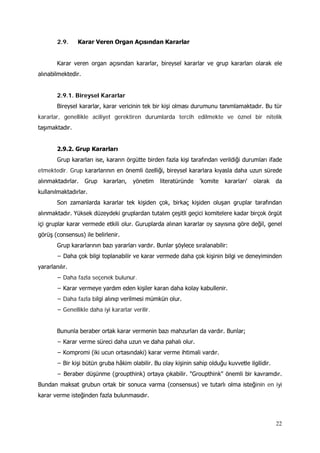 22
2.9. Karar Veren Organ Açısından Kararlar
Karar veren organ açısından kararlar, bireysel kararlar ve grup kararları olarak ele
alınabilmektedir.
2.9.1. Bireysel Kararlar
Bireysel kararlar, karar vericinin tek bir kişi olması durumunu tanımlamaktadır. Bu tür
kararlar, genellikle aciliyet gerektiren durumlarda tercih edilmekte ve öznel bir nitelik
taşımaktadır.
2.9.2. Grup Kararları
Grup kararları ise, kararın örgütte birden fazla kişi tarafından verildiği durumları ifade
etmektedir. Grup kararlarının en önemli özelliği, bireysel kararlara kıyasla daha uzun sürede
alınmaktadırlar. Grup kararları, yönetim literatüründe 'komite kararları' olarak da
kullanılmaktadırlar.
Son zamanlarda kararlar tek kişiden çok, birkaç kişiden oluşan gruplar tarafından
alınmaktadır. Yüksek düzeydeki gruplardan tutalım çeşitli geçici komitelere kadar birçok örgüt
içi gruplar karar vermede etkili olur. Guruplarda alınan kararlar oy sayısına göre değil, genel
görüş (consensus) ile belirlenir.
Grup kararlarının bazı yararları vardır. Bunlar şöylece sıralanabilir:
− Daha çok bilgi toplanabilir ve karar vermede daha çok kişinin bilgi ve deneyiminden
yararlanılır.
− Daha fazla seçenek bulunur.
− Karar vermeye yardım eden kişiler karan daha kolay kabullenir.
− Daha fazla bilgi alınıp verilmesi mümkün olur.
− Genellikle daha iyi kararlar verilir.
Bununla beraber ortak karar vermenin bazı mahzurları da vardır. Bunlar;
− Karar verme süreci daha uzun ve daha pahalı olur.
− Kompromi (iki ucun ortasındaki) karar verme ihtimali vardır.
− Bir kişi bütün gruba hâkim olabilir. Bu olay kişinin sahip olduğu kuvvetle ilgilidir.
− Beraber düşünme (groupthink) ortaya çıkabilir. "Groupthink" önemli bir kavramdır.
Bundan maksat grubun ortak bir sonuca varma (consensus) ve tutarlı olma isteğinin en iyi
karar verme isteğinden fazla bulunmasıdır.
 