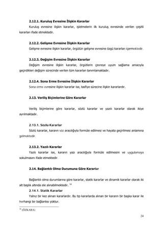 24
2.12.1. Kuruluş Evresine İlişkin Kararlar
Kuruluş evresine ilişkin kararlar, işletmelerin ilk kuruluş evresinde verilen çeşitli
kararları ifade etmektedir.
2.12.2. Gelişme Evresine İlişkin Kararlar
Gelişme evresine ilişkin kararlar, örgütün gelişme evresine özgü kararları içermektedir.
2.12.3. Değişim Evresine İlişkin Kararlar
Değişim evresine ilişkin kararlar, örgütlerin çevreye uyum sağlama amacıyla
geçirdikleri değişim sürecinde verilen tüm kararlan tanımlamaktadır.
2.12.4. Sona Erme Evresine İlişkin Kararlar
Sona erme evresine ilişkin kararlar ise, tasfiye sürecine ilişkin kararlardır.
2.13. Veriliş Biçimlerine Göre Kararlar
Veriliş biçimlerine göre kararlar, sözlü kararlar ve yazılı kararlar olarak ikiye
ayrılmaktadır.
2.13.1. Sözlü Kararlar
Sözlü kararlar, kararın söz aracılığıyla formüle edilmesi ve hayata geçirilmesi anlamına
gelmektedir.
2.13.2. Yazılı Kararlar
Yazılı kararlar ise, kararın yazı aracılığıyla formüle edilmesini ve uygulamaya
sokulmasını ifade etmektedir.
2.14. Bağlantılı Olma Durumuna Göre Kararlar
Bağlantılı olma durumlarına göre kararlar, statik kararlar ve dinamik kararlar olarak iki
alt başlık altında ele alınabilmektedir. 58
2.14.1. Statik Kararlar
Yalnız bir kez alınan kararlardır. Bu tip kararlarda alınan bir kararın bir başka karar ile
herhangi bir bağlantısı yoktur.
58
(ÖZKARA)
 