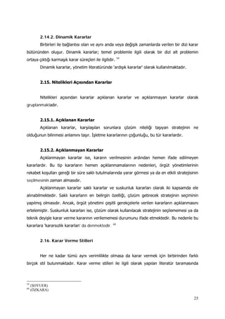 25
2.14.2. Dinamik Kararlar
Birbirleri ile bağlantısı olan ve aynı anda veya değişik zamanlarda verilen bir dizi karar
bütününden oluşur. Dinamik kararlar; temel problemle ilgili olarak bir dizi alt problemin
ortaya çıktığı karmaşık karar süreçleri ile ilgilidir. 59
Dinamik kararlar, yönetim literatüründe 'ardışık kararlar' olarak kullanılmaktadır.
2.15. Nitelikleri Açısından Kararlar
Nitelikleri açısından kararlar açıklanan kararlar ve açıklanmayan kararlar olarak
gruplanmaktadır.
2.15.1. Açıklanan Kararlar
Açıklanan kararlar, karşılaşılan sorunlara çözüm niteliği taşıyan stratejinin ne
olduğunun bilinmesi anlamını taşır. İşletme kararlarının çoğunluğu, bu tür kararlardır.
2.15.2. Açıklanmayan Kararlar
Açıklanmayan kararlar ise, kararın verilmesinin ardından hemen ifade edilmeyen
kararlardır. Bu tip kararların hemen açıklanmamalarının nedenleri, örgüt yönetimlerinin
rekabet koşulları gereği bir süre saklı tutulmalarında yarar görmesi ya da en etkili stratejisinin
seçilmesinin zaman almasıdır.
Açıklanmayan kararlar saklı kararlar ve suskunluk kararları olarak iki kapsamda ele
alınabilmektedir. Saklı kararların en belirgin özelliği, çözüm getirecek stratejinin seçiminin
yapılmış olmasıdır. Ancak, örgüt yönetimi çeşitli gerekçelerle verilen kararların açıklanmasını
ertelemiştir. Suskunluk kararları ise, çözüm olarak kullanılacak stratejinin seçilememesi ya da
teknik deyişle karar verme kararının verilememesi durumunu ifade etmektedir. Bu nedenle bu
kararlara 'kararsızlık kararlan' da denmektedir. 60
2.16. Karar Verme Stilleri
Her ne kadar tümü aynı verimlilikte olmasa da karar vermek için birbirinden farklı
birçok stil bulunmaktadır. Karar verme stilleri ile ilgili olarak yapılan literatür taramasında
59
(SOYUER)
60
(ÖZKARA)
 