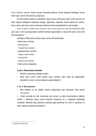 26
içerik itibariyle birbirine büyük oranda benzerlik gösteren ancak detayda farklılaşan birçok
farklı karar verme stili tanımına ulaşılmıştır.
Bu tanımlardan bazıları şu şekildedir: Karar verme stili bireyin karar verme durumu ile
karşı karşıya kaldığında sergilemiş olduğu, öğrenilmiş, alışkanlık haline gelmiş bir yanıttır.
Karar verme stili karar verme sürecinde etkilenen bireyin karakteristik bir davranışıdır.
Scott ve Bruce (1995) karar vermede, karar verme görevi ve çevrenin etkisinden daha
çok, karar verme davranışındaki münferit farklarla ilgilenmişler ve beş farklı karar verme stili
tanımlamışlardır. 61
Dinklage (1968) sekiz tip farklı karar verme stili belirlemiştir.
• Planlı karar vericiler,
• Bocalayanlar,
• Sezgisel davrananlar,
• İçtepisel karar verenler,
• Uygucu davrananlar,
• Erteleyiciler,
• Kaderci davrananlar,
• Risk korkusu taşıyanlar.
2.16.1. Planlı Karar Vericiler
• Mantıklı ve gerçekçi yaklaşım izlerler.
• Planlı karar verme stilini izleyen karar vericiler, adım adım bu basamakları
izlemekte ve karar verme noktasına ulaşmaktadırlar.
2.16.2. Bocalayanlar
• Bilgi toplama ve bu bilgiler üzerine düşünmeye aşırı derecede fazla zaman
harcayanlar.
• Karar vermede bu stili kullananlar çok zaman ve çaba harcamalarına rağmen
sürekli 1. basamak (karar verme ihtiyacını hissetme) ile 4. basamak (belirlediği
meslekler hakkında bilgi toplama) arasında gidip gelmekte bir türlü 5. basamak ve
daha yukarısına geçememektedirler.
61
(TEKİN & EHTİYAR)
 